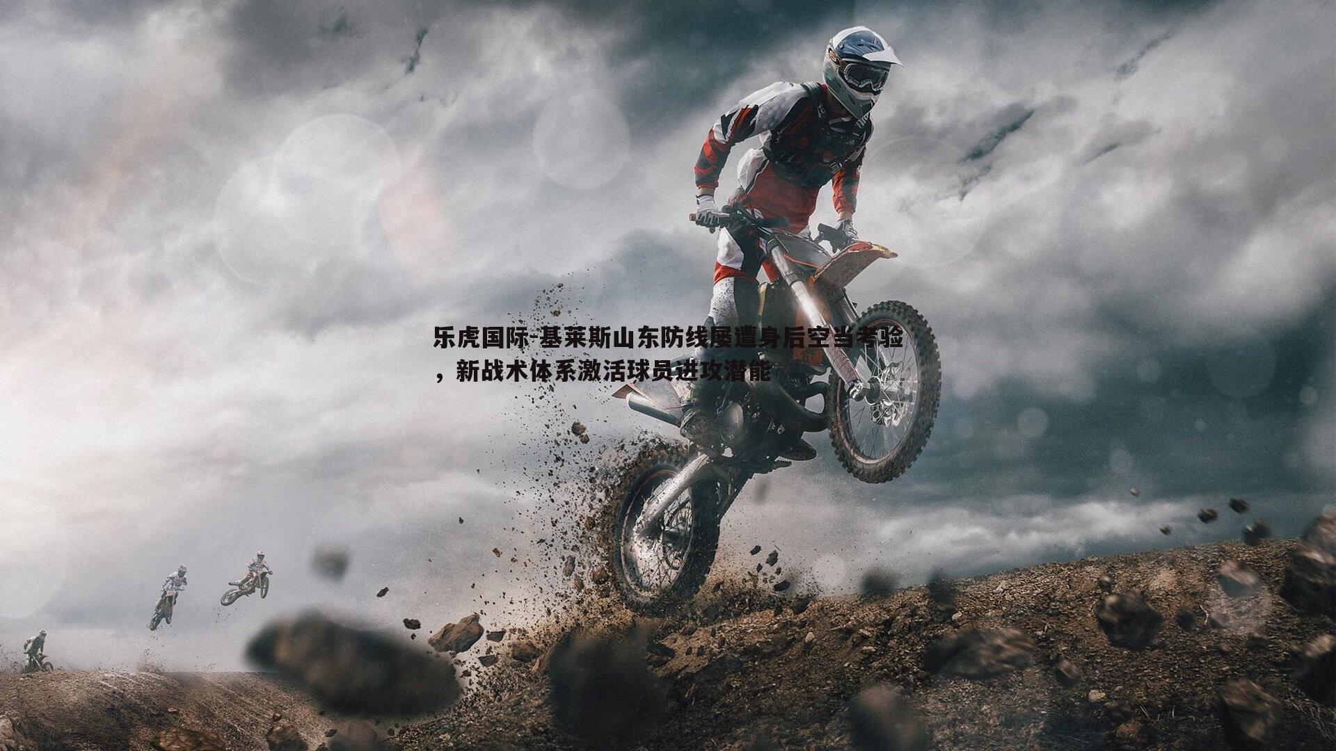 乐虎国际-基莱斯山东防线屡遭身后空当考验，新战术体系激活球员进攻潜能