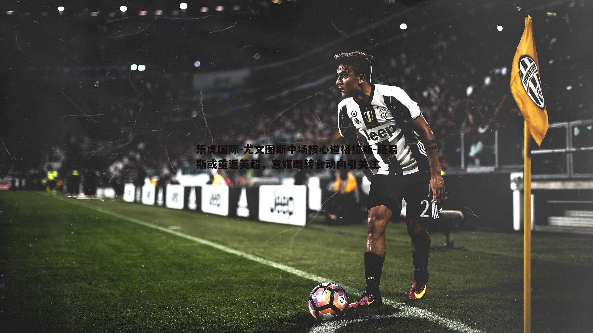 乐虎国际-尤文图斯中场核心道格拉斯-路易斯或重返英超，意媒曝转会动向引关注